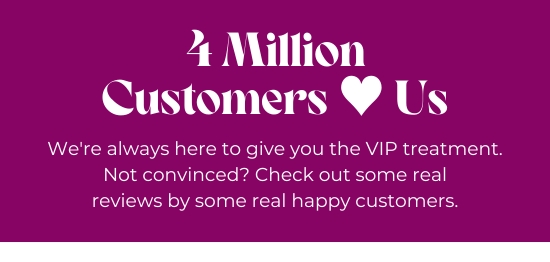 4 Million Customers Love Us - We are always here to give you the VIP treatment. Not convinced? Check out some real reviews by some real happy customers.