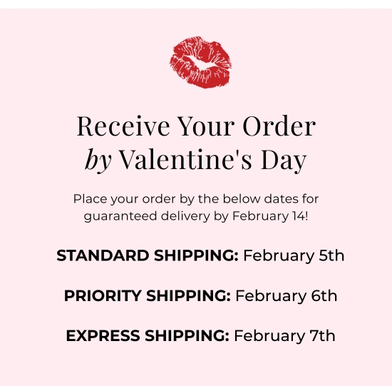 Receive Your Order by V-Day - Place your order by the below dates for guaranteed delivery by February 14: STANDARD SHIPPING: February 5th. PRIORITY SHIPPING: February 6th. EXPRESS SHIPPING: February 7th