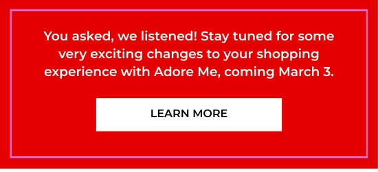 You asked, we listened. Stay tuned for some very exciting changes to your shopping experience with Adore Me, coming March 3.
