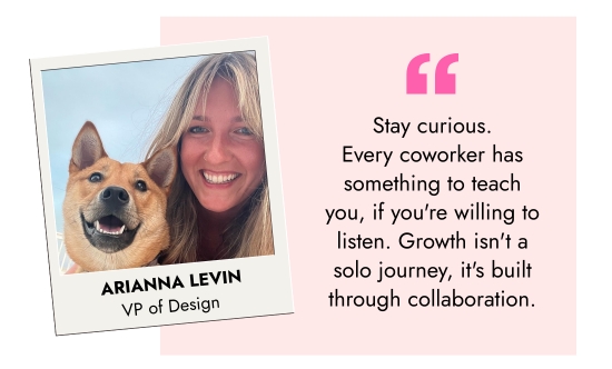 Arianna Levin, VP of Design - Stay curious. Every coworker has something to teach you, if you are willing to listen. Growth is not a solo journey, it is built through collaboration.