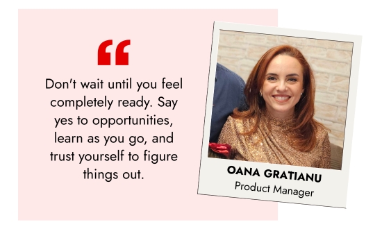 Oana Gratianu, Product Manager - Do not wait until you feel completely ready. Say yes to opportunities, learn as you go, and trust yourself to figure things out.