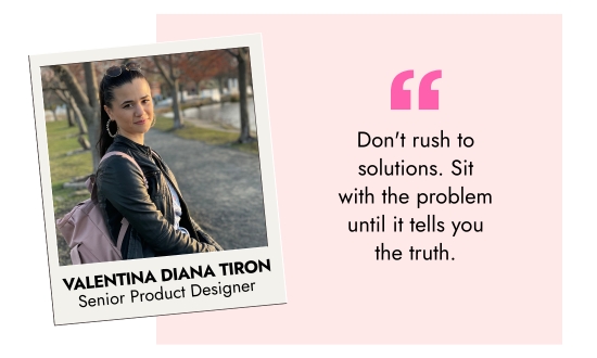 Valentina Diana Tiron, Senior Product Designer - Do not rush to solutions. Sit with the problem until it tells you the truth.