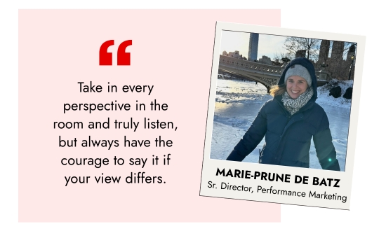 Marie-Prune de Batz, Sr. Director, Performance Marketing - Take in every perspective in the room and truly listen, but always have the courage to say it if your view differs.