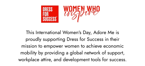 Dress for Success - Women Who Inspire - This International Women Day, Adore Me is proudly supporting Dress for Success in their mission to empower women to achieve economic mobility by providing a global network of support, workplace attire, and development tools for success.