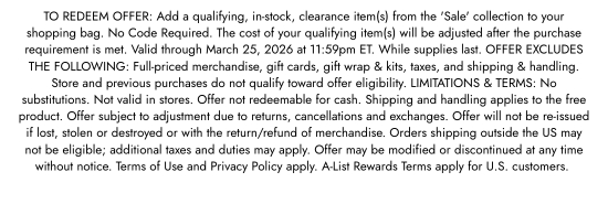 TO REDEEM OFFER: Add a qualifying, in-stock, clearance item(s) from the SALE collection to your shopping bag. No Code Required. The cost of your qualifying item(s) will be adjusted after the purchase requirement is met. Valid through March 25, 2026 at 11:59pm ET. While supplies last. OFFER EXCLUDES THE FOLLOWING: Full-priced merchandise, gift cards, gift wrap and kits, taxes, and shipping and handling. Store and previous purchases do not qualify toward offer eligibility. LIMITATIONS and TERMS: No substitutions. Not valid in stores. Offer not redeemable for cash. Shipping and handling applies to the free product. Offer subject to adjustment due to returns, cancellations and exchanges. Offer will not be re-issued if lost, stolen or destroyed or with the return/refund of merchandise. Orders shipping outside the US may not be eligible; additional taxes and duties may apply. Offer may be modified or discontinued at any time without notice. Terms of Use and Privacy Policy apply. A-List Rewards Terms apply for U.S. customers.