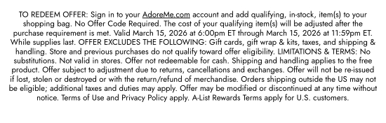 TO REDEEM OFFER: Sign in to your AdoreMe.com account and add qualifying, in-stock, item(s) to your shopping bag. No Offer Code Required. The cost of your qualifying item(s) will be adjusted after the purchase requirement is met. Valid March 15, 2026 at 6:00pm ET through March 15, 2026 at 11:59pm ET. While supplies last. OFFER EXCLUDES THE FOLLOWING: Gift cards, gift wrap and kits, taxes, and shipping and handling. Store and previous purchases do not qualify toward offer eligibility. LIMITATIONS and TERMS: No substitutions. Not valid in stores. Offer not redeemable for cash. Shipping and handling applies to the free product. Offer subject to adjustment due to returns, cancellations and exchanges. Offer will not be re-issued if lost, stolen or destroyed or with the return/refund of merchandise. Orders shipping outside the US may not be eligible; additional taxes and duties may apply. Offer may be modified or discontinued at any time without notice. Terms of Use and Privacy Policy apply. A-List Rewards Terms apply for U.S. customers.