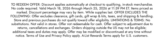 TO REDEEM OFFER. Discount applies automatically at checkout to qualifying, in-stock merchandise. No code required. Valid March 18, 2026 through March 25, 2026 at 11:59 PM ET. Items priced as marked. Discount percentage may vary by item. While supplies last. OFFER EXCLUDES THE FOLLOWING - Offer excludes clearance, gift cards, gift wrap and kits, taxes, and shipping and handling. Store and previous purchases do not qualify toward offer eligibility. LIMITATIONS and TERMS - No substitutions. Not valid in stores. Offer not redeemable for cash. Offer subject to adjustment due to returns, cancellations and exchanges. Orders shipping outside the US may not be eligible; additional taxes and duties may apply. Offer may be modified or discontinued at any time without notice. Terms of Use and Privacy Policy apply. A-List Rewards Terms apply for U.S. customers.