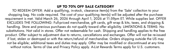 UP TO 70 percent OFF SALE CATEGORY TO REDEEM OFFER: Add a qualifying, in-stock, clearance item(s) from the SALE collection to your shopping bag. No code required. The cost of your qualifying item(s) will be adjusted after the purchase requirement is met. Valid March 26, 2026 through April 1, 2026 at 11:59pm ET. While supplies last. OFFER EXCLUDES THE FOLLOWING: Full-priced merchandise, gift cards, gift wrap and kits, taxes, and shipping and handling. Store and previous purchases do not qualify toward offer eligibility. LIMITATIONS and TERMS: No substitutions. Not valid in stores. Offer not redeemable for cash. Shipping and handling applies to the free product. Offer subject to adjustment due to returns, cancellations and exchanges. Offer will not be re-issued if lost, stolen or destroyed or with the return/refund of merchandise. Orders shipping outside the US may not be eligible; additional taxes and duties may apply. Offer may be modified or discontinued at any time without notice. Terms of Use and Privacy Policy apply. A-List Rewards Terms apply for U.S. customers.