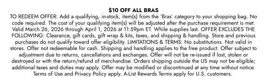 10 dollars OFF ALL BRAS TO REDEEM OFFER: Add a qualifying, in-stock, item(s) from the BRAS category to your shopping bag. No code required. The cost of your qualifying item(s) will be adjusted after the purchase requirement is met. Valid March 26, 2026 through April 1, 2026 at 11:59pm ET. While supplies last. OFFER EXCLUDES THE FOLLOWING: Clearance, gift cards, gift wrap and kits, taxes, and shipping and handling. Store and previous purchases do not qualify toward offer eligibility. LIMITATIONS and TERMS: No substitutions. Not valid in stores. Offer not redeemable for cash. Shipping and handling applies to the free product. Offer subject to adjustment due to returns, cancellations and exchanges. Offer will not be re-issued if lost, stolen or destroyed or with the return/refund of merchandise. Orders shipping outside the US may not be eligible; additional taxes and duties may apply. Offer may be modified or discontinued at any time without notice. Terms of Use and Privacy Policy apply. A-List Rewards Terms apply for U.S. customers.