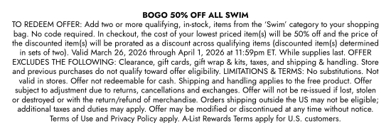 BOGO 50 percent OFF ALL SWIM TO REDEEM OFFER: Add two or more qualifying, in-stock, items from the SWIM category to your shopping bag. No code required. In checkout, the cost of your lowest priced item(s) will be 50 percent off and the price of the discounted item(s) will be prorated as a discount across qualifying items (discounted item(s) determined in sets of two). Valid March 26, 2026 through April 1, 2026 at 11:59pm ET. While supplies last. OFFER EXCLUDES THE FOLLOWING: Clearance, gift cards, gift wrap and kits, taxes, and shipping and handling. Store and previous purchases do not qualify toward offer eligibility. LIMITATIONS and TERMS: No substitutions. Not valid in stores. Offer not redeemable for cash. Shipping and handling applies to the free product. Offer subject to adjustment due to returns, cancellations and exchanges. Offer will not be re-issued if lost, stolen or destroyed or with the return/refund of merchandise. Orders shipping outside the US may not be eligible; additional taxes and duties may apply. Offer may be modified or discontinued at any time without notice. Terms of Use and Privacy Policy apply. A-List Rewards Terms apply for U.S. customers.