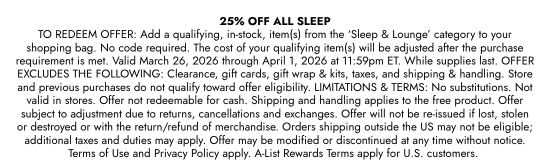 25 percent OFF ALL SLEEP TO REDEEM OFFER: Add a qualifying, in-stock, item(s) from the SLEEP and LOUNGE category to your shopping bag. No code required. The cost of your qualifying item(s) will be adjusted after the purchase requirement is met. Valid March 26, 2026 through April 1, 2026 at 11:59pm ET. While supplies last. OFFER EXCLUDES THE FOLLOWING: Clearance, gift cards, gift wrap and kits, taxes, and shipping and handling. Store and previous purchases do not qualify toward offer eligibility. LIMITATIONS and TERMS: No substitutions. Not valid in stores. Offer not redeemable for cash. Shipping and handling applies to the free product. Offer subject to adjustment due to returns, cancellations and exchanges. Offer will not be re-issued if lost, stolen or destroyed or with the return/refund of merchandise. Orders shipping outside the US may not be eligible; additional taxes and duties may apply. Offer may be modified or discontinued at any time without notice. Terms of Use and Privacy Policy apply. A-List Rewards Terms apply for U.S. customers.