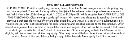 25 percent OFF ALL ACTIVEWEAR TO REDEEM OFFER: Add a qualifying, in-stock, item(s) from the ACTIVE category to your shopping bag. No code required. The cost of your qualifying item(s) will be adjusted after the purchase requirement is met. Valid March 26, 2026 through April 1, 2026 at 11:59pm ET. While supplies last. OFFER EXCLUDES THE FOLLOWING: Clearance, gift cards, gift wrap and kits, taxes, and shipping and handling. Store and previous purchases do not qualify toward offer eligibility. LIMITATIONS and TERMS: No substitutions. Not valid in stores. Offer not redeemable for cash. Shipping and handling applies to the free product. Offer subject to adjustment due to returns, cancellations and exchanges. Offer will not be re-issued if lost, stolen or destroyed or with the return/refund of merchandise. Orders shipping outside the US may not be eligible; additional taxes and duties may apply. Offer may be modified or discontinued at any time without notice. Terms of Use and Privacy Policy apply. A-List Rewards Terms apply for U.S. customers.