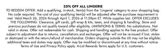 25 percent OFF ALL LINGERIE TO REDEEM OFFER: Add a qualifying, in-stock, item(s) from the ‘Lingerie’ category to your shopping bag. No code required. The cost of your qualifying item(s) will be adjusted after the purchase requirement is met. Valid March 26, 2026 through April 1, 2026 at 11:59pm ET. While supplies last. OFFER EXCLUDES THE FOLLOWING: Clearance, gift cards, gift wrap and kits, taxes, and shipping and handling. Store and previous purchases do not qualify toward offer eligibility. LIMITATIONS and TERMS: No substitutions. Not valid in stores. Offer not redeemable for cash. Shipping and handling applies to the free product. Offer subject to adjustment due to returns, cancellations and exchanges. Offer will not be re-issued if lost, stolen or destroyed or with the return/refund of merchandise. Orders shipping outside the US may not be eligible; additional taxes and duties may apply. Offer may be modified or discontinued at any time without notice. Terms of Use and Privacy Policy apply. A-List Rewards Terms apply for U.S. customers.
