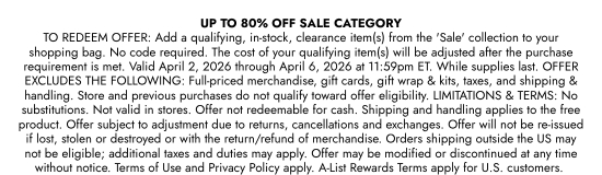 UP TO 80 percent OFF SALE CATEGORY TO REDEEM OFFER: Add a qualifying, in-stock, clearance item(s) from the SALE collection to your shopping bag. No code required. The cost of your qualifying item(s) will be adjusted after the purchase requirement is met. Valid April 2, 2026 through April 6, 2026 at 11:59pm ET. While supplies last. OFFER EXCLUDES THE FOLLOWING: Full-priced merchandise, gift cards, gift wrap and kits, taxes, and shipping and handling. Store and previous purchases do not qualify toward offer eligibility. LIMITATIONS and TERMS: No substitutions. Not valid in stores. Offer not redeemable for cash. Shipping and handling applies to the free product. Offer subject to adjustment due to returns, cancellations and exchanges. Offer will not be re-issued if lost, stolen or destroyed or with the return/refund of merchandise. Orders shipping outside the US may not be eligible; additional taxes and duties may apply. Offer may be modified or discontinued at any time without notice. Terms of Use and Privacy Policy apply. A-List Rewards Terms apply for U.S. customers.