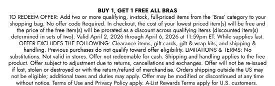 BUY 1, GET 1 FREE ALL BRAS TO REDEEM OFFER: Add two or more qualifying, in-stock, full-priced items from the BRAS category to your shopping bag. No offer code Required. In checkout, the cost of your lowest priced item(s) will be free and the price of the free item(s) will be prorated as a discount across qualifying items (discounted item(s) determined in sets of two). Valid April 2, 2026 through April 6, 2026 at 11:59pm ET. While supplies last. OFFER EXCLUDES THE FOLLOWING: Clearance items, gift cards, gift and wrap kits, and shipping and handling. Previous purchases do not qualify toward offer eligibility. LIMITATIONS and TERMS: No substitutions. Not valid in stores. Offer not redeemable for cash. Shipping and handling applies to the free product. Offer subject to adjustment due to returns, cancellations and exchanges. Offer will not be re-issued if lost, stolen or destroyed or with the return/refund of merchandise. Orders shipping outside the US may not be eligible; additional taxes and duties may apply. Offer may be modified or discontinued at any time without notice. Terms of Use and Privacy Policy apply. A-List Rewards Terms apply for U.S. customers.