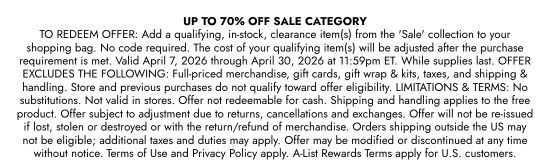 UP TO 70 percent OFF SALE CATEGORY TO REDEEM OFFER: Add a qualifying, in-stock, clearance item(s) from the SALE collection to your shopping bag. No code required. The cost of your qualifying item(s) will be adjusted after the purchase requirement is met. Valid April 7, 2026 through April 30, 2026 at 11:59pm ET. While supplies last. OFFER EXCLUDES THE FOLLOWING: Full-priced merchandise, gift cards, gift wrap and kits, taxes, and shipping and handling. Store and previous purchases do not qualify toward offer eligibility. LIMITATIONS and TERMS: No substitutions. Not valid in stores. Offer not redeemable for cash. Shipping and handling applies to the free product. Offer subject to adjustment due to returns, cancellations and exchanges. Offer will not be re-issued if lost, stolen or destroyed or with the return/refund of merchandise. Orders shipping outside the US may not be eligible; additional taxes and duties may apply. Offer may be modified or discontinued at any time without notice. Terms of Use and Privacy Policy apply. A-List Rewards Terms apply for U.S. customers.