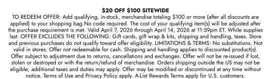 20 dollars OFF 100 dollars SITEWIDE TO REDEEM OFFER: Add qualifying, in-stock, merchandise totaling 100 dollars or more (after all discounts are applied) to your shopping bag.No code required. The cost of your qualifying item(s) will be adjusted after the purchase requirement is met. Valid April 7, 2026 through April 14, 2026 at 11:59pm ET. While supplies last. OFFER EXCLUDES THE FOLLOWING: Gift cards, gift wrap and kits, shipping and handling, taxes. Store and previous purchases do not qualify toward offer eligibility. LIMITATIONS and TERMS: No substitutions. Not valid in stores. Offer not redeemable for cash. Shipping and handling applies to discounted product(s). Offer subject to adjustment due to returns, cancellations and exchanges. Offer will not be re-issued if lost, stolen or destroyed or with the return/refund of merchandise. Orders shipping outside the US may not be eligible; additional taxes and duties may apply. Offer may be modified or discontinued at any time without notice. Terms of Use and Privacy Policy apply. A-List Rewards Terms apply for U.S. customers.