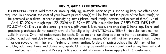 B2G1 SITEWIDE. TO REDEEM OFFER - Add three or more qualifying, in-stock, items to your shopping bag. No offer code required. In checkout, the cost of your lowest priced item(s) will be free and the price of the free item(s) will be prorated as a discount across qualifying items (discounted item(s) determined in sets of three). Valid April 17, 2026 through April 22, 2026 at 11:59pm ET. While supplies last. OFFER EXCLUDES THE FOLLOWING - Excludes clearance, gift cards, gift wrap and kits, taxes, and shipping and handling. Store and previous purchases do not qualify toward offer eligibility. LIMITATIONS and TERMS - No substitutions. Not valid in stores. Offer not redeemable for cash. Shipping and handling applies to the free product. Offer subject to adjustment due to returns, cancellations and exchanges. Offer will not be re-issued if lost, stolen or destroyed or with the return/refund of merchandise. Orders shipping outside the US may not be eligible; additional taxes and duties may apply. Offer may be modified or discontinued at any time without notice. Terms of Use and Privacy Policy apply. A-List Rewards Terms apply for U.S. customers.