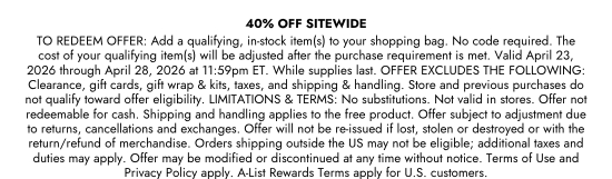 40 percent OFF SITEWIDE - TO REDEEM OFFER: Add a qualifying, in-stock item(s) to your shopping bag. No code required. The cost of your qualifying item(s) will be adjusted after the purchase requirement is met. Valid April 23, 2026 through April 28, 2026 at 11:59pm ET. While supplies last. OFFER EXCLUDES THE FOLLOWING: Clearance, gift cards, gift wrap and kits, taxes, and shipping and handling. Store and previous purchases do not qualify toward offer eligibility. LIMITATIONS and TERMS: No substitutions. Not valid in stores. Offer not redeemable for cash. Shipping and handling applies to the free product. Offer subject to adjustment due to returns, cancellations and exchanges. Offer will not be re-issued if lost, stolen or destroyed or with the return/refund of merchandise. Orders shipping outside the US may not be eligible; additional taxes and duties may apply. Offer may be modified or discontinued at any time without notice. Terms of Use and Privacy Policy apply. A-List Rewards Terms apply for U.S. customers.