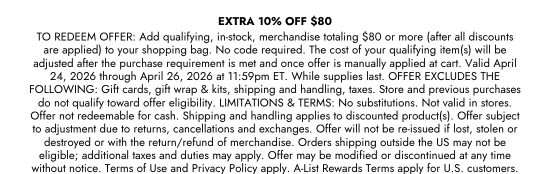 EXTRA 10 percent OFF 80 dollars - TO REDEEM OFFER: Add qualifying, in-stock, merchandise totaling 80 dollars or more (after all discounts are applied) to your shopping bag. No code required. The cost of your qualifying item(s) will be adjusted after the purchase requirement is met and once offer is manually applied at cart. Valid April 24, 2026 through April 26, 2026 at 11:59pm ET. While supplies last. OFFER EXCLUDES THE FOLLOWING: Gift cards, gift wrap and kits, shipping and handling, taxes. Store and previous purchases do not qualify toward offer eligibility. LIMITATIONS and TERMS: No substitutions. Not valid in stores. Offer not redeemable for cash. Shipping and handling applies to discounted product(s). Offer subject to adjustment due to returns, cancellations and exchanges. Offer will not be re-issued if lost, stolen or destroyed or with the return/refund of merchandise. Orders shipping outside the US may not be eligible; additional taxes and duties may apply. Offer may be modified or discontinued at any time without notice. Terms of Use and Privacy Policy apply. A-List Rewards Terms apply for U.S. customers.