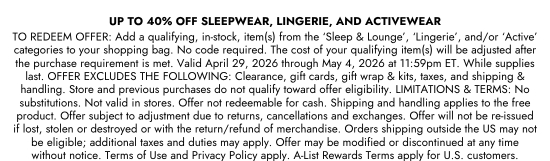 UP TO 40 percent OFF SLEEPWEAR, LINGERIE, AND ACTIVEWEAR TO REDEEM OFFER: Add a qualifying, in-stock, item(s) from the SLEEP AND LOUNGE, LINGERIE, and/or ACTIVE categories to your shopping bag. No code required. The cost of your qualifying item(s) will be adjusted after the purchase requirement is met. Valid April 29, 2026 through May 4, 2026 at 11:59pm ET. While supplies last. OFFER EXCLUDES THE FOLLOWING: Clearance, gift cards, gift wrap and kits, taxes, and shipping and handling. Store and previous purchases do not qualify toward offer eligibility. LIMITATIONS and TERMS: No substitutions. Not valid in stores. Offer not redeemable for cash. Shipping and handling applies to the free product. Offer subject to adjustment due to returns, cancellations and exchanges. Offer will not be re-issued if lost, stolen or destroyed or with the return/refund of merchandise. Orders shipping outside the US may not be eligible; additional taxes and duties may apply. Offer may be modified or discontinued at any time without notice. Terms of Use and Privacy Policy apply. A-List Rewards Terms apply for U.S. customers.
