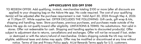 APP-EXCLUSIVE - 25 dollars OFF 100 dollars. TO REDEEM OFFER: Add qualifying, in-stock, merchandise totaling 100 dollars or more (after all discounts are applied) to your shopping bag on the Adore Me app. No code required. The cost of your qualifying item(s) will be adjusted after the purchase requirement is met. Valid April 30, 2026 through May 4, 2026 at 11:59pm ET. While supplies last. OFFER EXCLUDES THE FOLLOWING: Gift cards, gift wrap and kits, shipping and handling, taxes. Store purchases, previous purchases, and purchases made outside of the Adore Me app do not qualify toward offer eligibility. LIMITATIONS and TERMS: No substitutions. Not valid in stores. Offer not redeemable for cash. Shipping and handling applies to discounted product(s). Offer subject to adjustment due to returns, cancellations and exchanges. Offer will not be re-issued if lost, stolen or destroyed or with the return/refund of merchandise. Orders shipping outside the US may not be eligible; additional taxes and duties may apply. Offer may be modified or discontinued at any time without notice. Terms of Use and Privacy Policy apply. A-List Rewards Terms apply for U.S. customers.