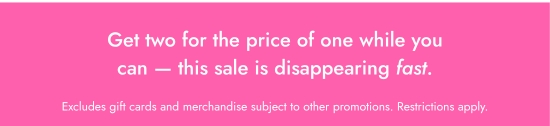 Get two for the price of one while you can - this sale is disappearing fast. Excludes gift cards and merchandise subject to other promotions. Restrictions apply.