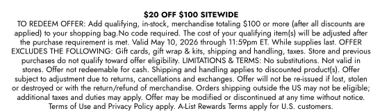 20 dollars OFF 100 dollars SITEWIDE. TO REDEEM OFFER: Add qualifying, in-stock, merchandise totaling 100 dollars or more (after all discounts are applied) to your shopping bag. No code required. The cost of your qualifying item(s) will be adjusted after the purchase requirement is met. Valid May 10, 2026 through 11:59pm ET. While supplies last. OFFER EXCLUDES THE FOLLOWING: Gift cards, gift wrap & kits, shipping and handling, taxes. Store and previous purchases do not qualify toward offer eligibility. LIMITATIONS & TERMS: No substitutions. Not valid in stores. Offer not redeemable for cash. Shipping and handling applies to discounted product(s). Offer subject to adjustment due to returns, cancellations and exchanges. Offer will not be re-issued if lost, stolen or destroyed or with the return/refund of merchandise. Orders shipping outside the US may not be eligible; additional taxes and duties may apply. Offer may be modified or discontinued at any time without notice. Terms of Use and Privacy Policy apply. A-List Rewards Terms apply for U.S. customers.