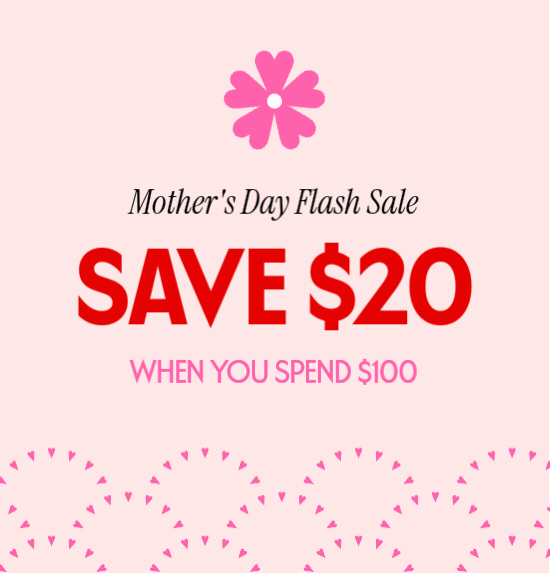 Mothers Day Flash Sale - SAVE 20 DOLLARS WHEN YOU SPEND 100 DOLLARS.