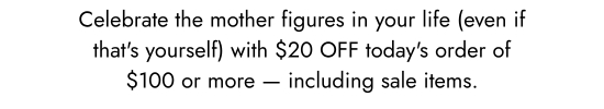 Celebrate the mother figures in your life (even if that is yourself) with 20 dollars OFF todays order of 100 dollars or more - including sale items.