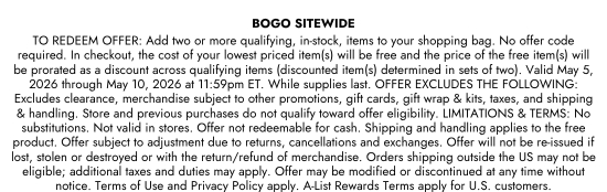 BOGO SITEWIDE - TO REDEEM OFFER: Add two or more qualifying, in-stock, items to your shopping bag. No offer code required. In checkout, the cost of your lowest priced item(s) will be free and the price of the free item(s) will be prorated as a discount across qualifying items (discounted item(s) determined in sets of two). Valid May 5, 2026 through May 10, 2026 at 11:59pm ET. While supplies last. OFFER EXCLUDES THE FOLLOWING: Excludes clearance, merchandise subject to other promotions, gift cards, gift wrap and kits, taxes, and shipping and handling. Store and previous purchases do not qualify toward offer eligibility. LIMITATIONS and TERMS: No substitutions. Not valid in stores. Offer not redeemable for cash. Shipping and handling applies to the free product. Offer subject to adjustment due to returns, cancellations and exchanges. Offer will not be re-issued if lost, stolen or destroyed or with the return/refund of merchandise. Orders shipping outside the US may not be eligible; additional taxes and duties may apply. Offer may be modified or discontinued at any time without notice. Terms of Use and Privacy Policy apply. A-List Rewards Terms apply for U.S. customers.