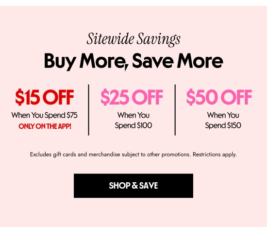 Sitewide Savings - Buy More, Save More: 15 dollars Off When You Spend 75 dollars ONLY ON THE APP. 25 dollars Off When You Spend 100 dollars. 50 dollars Off When You Spend 150 dollars. Excludes gift cards and merchandise subject to other promotions. Restrictions apply.
