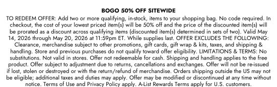 BOGO 50 percent OFF SITEWIDE - TO REDEEM OFFER: Add two or more qualifying, in-stock, items to your shopping bag. No code required. In checkout, the cost of your lowest priced item(s) will be 50 percent off and the price of the discounted item(s) will be prorated as a discount across qualifying items (discounted item(s) determined in sets of two). Valid May 14, 2026 through May 20, 2026 at 11:59pm ET. While supplies last. OFFER EXCLUDES THE FOLLOWING: Clearance, merchandise subject to other promotions, gift cards, gift wrap and kits, taxes, and shipping and handling. Store and previous purchases do not qualify toward offer eligibility. LIMITATIONS and TERMS: No substitutions. Not valid in stores. Offer not redeemable for cash. Shipping and handling applies to the free product. Offer subject to adjustment due to returns, cancellations and exchanges. Offer will not be re-issued if lost, stolen or destroyed or with the return/refund of merchandise. Orders shipping outside the US may not be eligible; additional taxes and duties may apply. Offer may be modified or discontinued at any time without notice. Terms of Use and Privacy Policy apply. A-List Rewards Terms apply for U.S. customers.