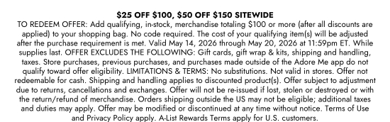 25 dollars OFF 100 dollars, 50 dollars OFF 150 dollars SITEWIDE - TO REDEEM OFFER: Add qualifying, in-stock, merchandise totaling 100 dollars or more (after all discounts are applied) to your shopping bag. No code required. The cost of your qualifying item(s) will be adjusted after the purchase requirement is met. Valid May 14, 2026 through May 20, 2026 at 11:59pm ET. While supplies last. OFFER EXCLUDES THE FOLLOWING: Gift cards, gift wrap and kits, shipping and handling, taxes. Store purchases, previous purchases, and purchases made outside of the Adore Me app do not qualify toward offer eligibility. LIMITATIONS and TERMS: No substitutions. Not valid in stores. Offer not redeemable for cash. Shipping and handling applies to discounted product(s). Offer subject to adjustment due to returns, cancellations and exchanges. Offer will not be re-issued if lost, stolen or destroyed or with the return/refund of merchandise. Orders shipping outside the US may not be eligible; additional taxes and duties may apply. Offer may be modified or discontinued at any time without notice. Terms of Use and Privacy Policy apply. A-List Rewards Terms apply for U.S. customers.