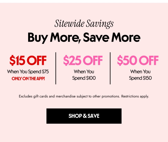 Sitewide Savings - Buy More, Save More. 15 dollars Off When You Spend 75 dollars ONLY ON THE APP. 25 dollars Off When You Spend 100 dollars. 50 dollars Off When You Spend 150 dollars. Excludes gift cards and merchandise subject to other promotions. Restrictions apply.