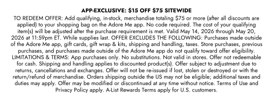 APP-EXCLUSIVE: 15 dollars OFF 75 dollars SITEWIDE - TO REDEEM OFFER: Add qualifying, in-stock, merchandise totaling 75 dollars or more (after all discounts are applied) to your shopping bag on the Adore Me app. No code required. The cost of your qualifying item(s) will be adjusted after the purchase requirement is met. Valid May 14, 2026 through May 20, 2026 at 11:59pm ET. While supplies last. OFFER EXCLUDES THE FOLLOWING: Purchases made outside of the Adore Me app, gift cards, gift wrap and kits, shipping and handling, taxes. Store purchases, previous purchases, and purchases made outside of the Adore Me app do not qualify toward offer eligibility. LIMITATIONS and TERMS: App purchases only. No substitutions. Not valid in stores. Offer not redeemable for cash. Shipping and handling applies to discounted product(s). Offer subject to adjustment due to returns, cancellations and exchanges. Offer will not be re-issued if lost, stolen or destroyed or with the return/refund of merchandise. Orders shipping outside the US may not be eligible; additional taxes and duties may apply. Offer may be modified or discontinued at any time without notice. Terms of Use and Privacy Policy apply. A-List Rewards Terms apply for U.S. customers.