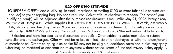 20 dollars OFF 100 dollars SITEWIDE - TO REDEEM OFFER: Add qualifying, in-stock, merchandise totaling 100 dollars or more (after all discounts are applied) to your shopping bag. No code required. Select offer at checkout to redeem. The cost of your qualifying item(s) will be adjusted after the purchase requirement is met. Valid May 21, 2026 through May 26, 2026 at 11:59pm ET. While supplies last. OFFER EXCLUDES THE FOLLOWING: Gift cards, gift wrap and kits, shipping and handling, taxes. Store purchases and previous purchases do not qualify toward offer eligibility. LIMITATIONS and TERMS: No substitutions. Not valid in stores. Offer not redeemable for cash. Shipping and handling applies to discounted product(s). Offer subject to adjustment due to returns, cancellations and exchanges. Offer will not be re-issued if lost, stolen or destroyed or with the return/refund of merchandise. Orders shipping outside the US may not be eligible; additional taxes and duties may apply. Offer may be modified or discontinued at any time without notice. Terms of Use and Privacy Policy apply. A-List Rewards Terms apply for U.S. customers.