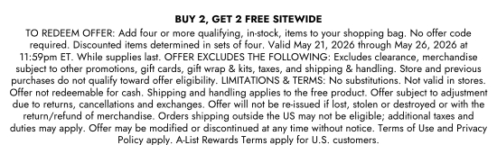BUY 2, GET 2 FREE SITEWIDE - TO REDEEM OFFER: Add four or more qualifying, in-stock, items to your shopping bag. No offer code required. Discounted items determined in sets of four. Valid May 21, 2026 through May 26, 2026 at 11:59pm ET. While supplies last. OFFER EXCLUDES THE FOLLOWING: Excludes clearance, merchandise subject to other promotions, gift cards, gift wrap and kits, taxes, and shipping and handling. Store and previous purchases do not qualify toward offer eligibility. LIMITATIONS and TERMS: No substitutions. Not valid in stores. Offer not redeemable for cash. Shipping and handling applies to the free product. Offer subject to adjustment due to returns, cancellations and exchanges. Offer will not be re-issued if lost, stolen or destroyed or with the return/refund of merchandise. Orders shipping outside the US may not be eligible; additional taxes and duties may apply. Offer may be modified or discontinued at any time without notice. Terms of Use and Privacy Policy apply. A-List Rewards Terms apply for U.S. customers.