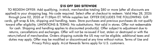 15 dollars OFF 80 dollars SITEWIDE - TO REDEEM OFFER: Add qualifying, in-stock, merchandise totaling 80 dollars or more (after all discounts are applied) to your shopping bag. No code required. Select offer at checkout to redeem. Valid May 28, 2026 through June 02, 2026 at 11:59pm ET. While supplies last. OFFER EXCLUDES THE FOLLOWING: Gift cards, gift wrap and kits, shipping and handling, taxes. Store purchases and previous purchases do not qualify toward offer eligibility. LIMITATIONS and TERMS: No substitutions. Not valid in stores. Offer not redeemable for cash. Shipping and handling applies to discounted product(s). Offer subject to adjustment due to returns, cancellations and exchanges. Offer will not be re-issued if lost, stolen or destroyed or with the return/refund of merchandise. Orders shipping outside the US may not be eligible; additional taxes and duties may apply. Offer may be modified or discontinued at any time without notice. Terms of Use and Privacy Policy apply. A-List Rewards Terms apply for U.S. customers.