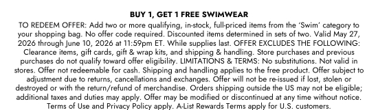 BUY 1, GET 1 FREE SWIMWEAR - TO REDEEM OFFER: Add two or more qualifying, in-stock, full-priced items from the ‘Swim’ category to your shopping bag. No offer code required. Discounted items determined in sets of two. Valid May 27, 2026 through June 10, 2026 at 11:59pm ET. While supplies last. OFFER EXCLUDES THE FOLLOWING: Clearance items, gift cards, gift and wrap kits, and shipping and handling. Store purchases and previous purchases do not qualify toward offer eligibility. LIMITATIONS and TERMS: No substitutions. Not valid in stores. Offer not redeemable for cash. Shipping and handling applies to the free product. Offer subject to adjustment due to returns, cancellations and exchanges. Offer will not be re-issued if lost, stolen or destroyed or with the return/refund of merchandise. Orders shipping outside the US may not be eligible; additional taxes and duties may apply. Offer may be modified or discontinued at any time without notice. Terms of Use and Privacy Policy apply. A-List Rewards Terms apply for U.S. customers.