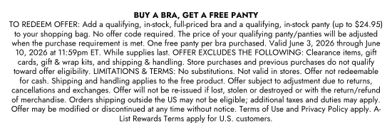 BUY A BRA, GET A FREE PANTY - TO REDEEM OFFER: Add a qualifying, in-stock, full-priced bra and a qualifying, in-stock panty (up to 24.95 dollars) to your shopping bag. No offer code required. The price of your qualifying panty/panties will be adjusted when the purchase requirement is met. One free panty per bra purchased. Valid June 3, 2026 through June 10, 2026 at 11:59pm ET. While supplies last. OFFER EXCLUDES THE FOLLOWING: Clearance items, gift cards, gift and wrap kits, and shipping and handling. Store purchases and previous purchases do not qualify toward offer eligibility. LIMITATIONS and TERMS: No substitutions. Not valid in stores. Offer not redeemable for cash. Shipping and handling applies to the free product. Offer subject to adjustment due to returns, cancellations and exchanges. Offer will not be re-issued if lost, stolen or destroyed or with the return/refund of merchandise. Orders shipping outside the US may not be eligible; additional taxes and duties may apply. Offer may be modified or discontinued at any time without notice. Terms of Use and Privacy Policy apply. A-List Rewards Terms apply for U.S. customers.