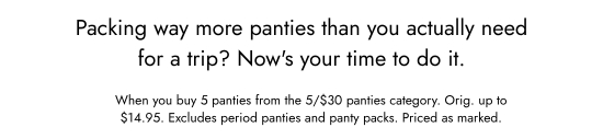 Packing way more panties than you actually need for a trip? Now is your time to do it. When you buy 5 panties from the 5 for 30 dollars panties category. Orig. up to 14.95 dollars. Excludes period panties and panty packs. Priced as marked.