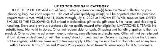 UP TO 70 percent OFF SALE CATEGORY. TO REDEEM OFFER: Add a qualifying, in-stock, clearance item(s) from the SALE collection to your shopping bag. No code required. The cost of your qualifying item(s) will be adjusted after the purchase requirement is met. Valid June 11, 2026 through July 4, 2026 at 11:59pm ET. While supplies last. OFFER EXCLUDES THE FOLLOWING: Full-priced merchandise, gift cards, gift wrap and kits, taxes, and shipping and handling. Store and previous purchases do not qualify toward offer eligibility. LIMITATIONS and TERMS: No substitutions. Not valid in stores. Offer not redeemable for cash. Shipping and handling applies to the free product. Offer subject to adjustment due to returns, cancellations and exchanges. Offer will not be re-issued if lost, stolen or destroyed or with the return/refund of merchandise. Orders shipping outside the US may not be eligible; additional taxes and duties may apply. Offer may be modified or discontinued at any time without notice. Terms of Use and Privacy Policy apply. A-List Rewards Terms apply for U.S. customers.
