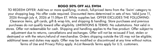 BOGO 50 percent OFF ALL SWIM. TO REDEEM OFFER: Add two or more qualifying, in-stock, full-priced items from the SWIM category to your shopping bag. No offer code required. Discounted items determined in sets of two. Valid June 11, 2026 through July 4, 2026 at 11:59pm ET. While supplies last. OFFER EXCLUDES THE FOLLOWING: Clearance items, gift cards, gift and wrap kits, and shipping and handling. Store purchases and previous purchases do not qualify toward offer eligibility. LIMITATIONS and TERMS: No substitutions. Not valid in stores. Offer not redeemable for cash. Shipping and handling applies to the free product. Offer subject to adjustment due to returns, cancellations and exchanges. Offer will not be re-issued if lost, stolen or destroyed or with the return/refund of merchandise. Orders shipping outside the US may not be eligible; additional taxes and duties may apply. Offer may be modified or discontinued at any time without notice. Terms of Use and Privacy Policy apply. A-List Rewards Terms apply for U.S. customers.