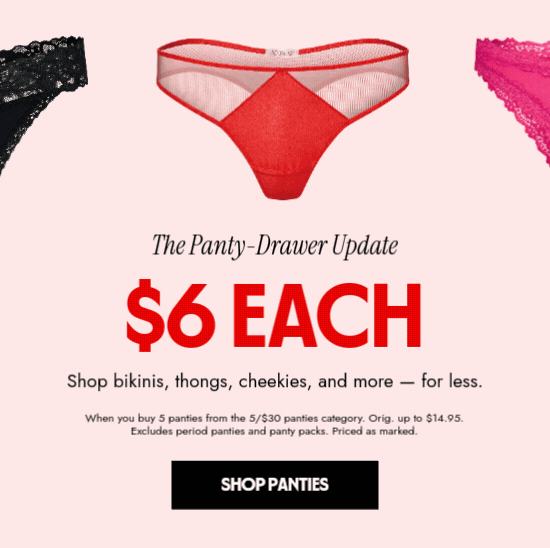 The Panty Drawer update - 6 dollars each. Shop bikinis, things, cheekies and more, for less. When you buy 5 panties from the 5 for 30 dollars panties category. Orig. up to 14.95 dollars. Excludes period panties and panty packs. Priced as marked.