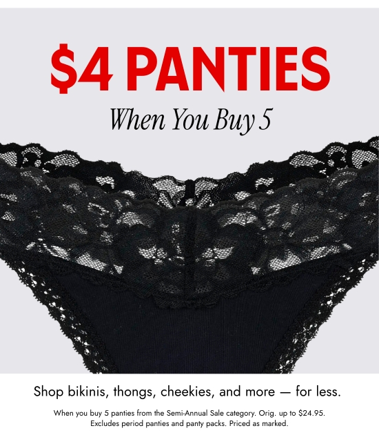 4 Dollar Panties When You Buy 5. Shop bikinis, thongs, cheekies, and more - for less. When you buy 5 panties from the Semi-Annual Sale category. Orig. up to 24.95 dollars. Excludes period panties and panty packs. Priced as marked.