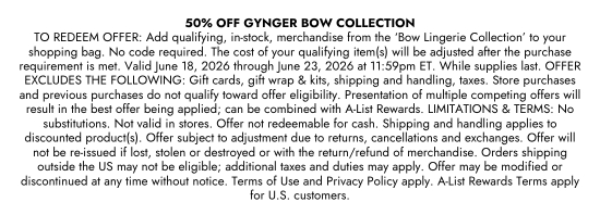 50 percent OFF GYNGER BOW COLLECTION. TO REDEEM OFFER: Add qualifying, in-stock, merchandise from the Bow Lingerie Collection to your shopping bag. No code required. The cost of your qualifying item(s) will be adjusted after the purchase requirement is met. Valid June 18, 2026 through June 23, 2026 at 11:59pm ET. While supplies last. OFFER EXCLUDES THE FOLLOWING: Gift cards, gift wrap and kits, shipping and handling, taxes. Store purchases and previous purchases do not qualify toward offer eligibility. Presentation of multiple competing offers will result in the best offer being applied; can be combined with A-List Rewards. LIMITATIONS and TERMS: No substitutions. Not valid in stores. Offer not redeemable for cash. Shipping and handling applies to discounted product(s). Offer subject to adjustment due to returns, cancellations and exchanges. Offer will not be re-issued if lost, stolen or destroyed or with the return/refund of merchandise. Orders shipping outside the US may not be eligible; additional taxes and duties may apply. Offer may be modified or discontinued at any time without notice. Terms of Use and Privacy Policy apply. A-List Rewards Terms apply for U.S. customers.