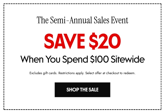 The Semi-Annual Sales Event. Save 20 dollars When You Spend 100 dollars Sitewide. Excludes gift cards. Restrictions apply. Select offer at checkout to redeem.