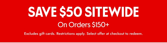 SAVE 50 dollars SITEWIDE On Orders over 150 dollars. Excludes gift cards. Restrictions apply. Select offer at checkout to redeem.