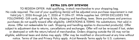 EXTRA 25 percent OFF. SITEWIDE TO REDEEM OFFER: Add qualifying, in-stock, merchandise to your shopping bag. No code required. Select offer at checkout to redeem. The cost of your qualifying item(s) will be adjusted after the purchase requirement is met. Valid July 1 to July 7, 2026. While supplies last. OFFER EXCLUDES THE FOLLOWING: Gift cards, gift wrap and kits, shipping and handling, taxes. Store purchases and previous purchases do not qualify toward offer eligibility. Presentation of multiple competing offers will result in the best offer being applied; can be combined with A-List Rewards. LIMITATIONS and TERMS: No substitutions. Not valid in stores. Offer not redeemable for cash. Shipping and handling applies to discounted product(s). Offer subject to adjustment due to returns, cancellations and exchanges. Offer will not be re-issued if lost, stolen or destroyed or with the return/refund of merchandise. Orders shipping outside the US may not be eligible; additional taxes and duties may apply. Offer may be modified or discontinued at any time without notice. Terms of Use and Privacy Policy apply. A-List Rewards Terms apply for U.S. customers.
